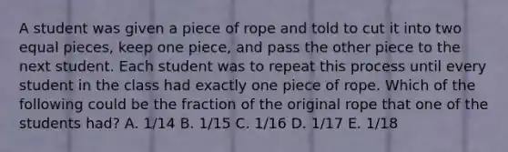 A student was given a piece of rope and told to cut it into two equal pieces, keep one piece, and pass the other piece to the next student. Each student was to repeat this process until every student in the class had exactly one piece of rope. Which of the following could be the fraction of the original rope that one of the students had? A. 1/14 B. 1/15 C. 1/16 D. 1/17 E. 1/18