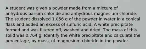 A student was given a powder made from a mixture of anhydrous barium chloride and anhydrous magnesium chloride. The student dissolved 1.056 g of the powder in water in a conical flask and added an excess of sulfuric acid. A white precipitate formed and was filtered off, washed and dried. The mass of this solid was 0.764 g. Identify the white precipitate and calculate the percentage, by mass, of magnesium chloride in the powder.