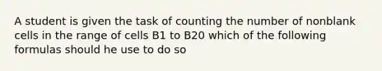 A student is given the task of counting the number of nonblank cells in the range of cells B1 to B20 which of the following formulas should he use to do so