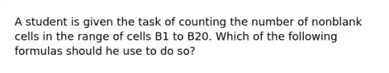 A student is given the task of counting the number of nonblank cells in the range of cells B1 to B20. Which of the following formulas should he use to do so?