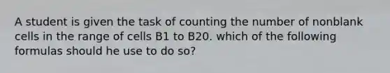 A student is given the task of counting the number of nonblank cells in the range of cells B1 to B20. which of the following formulas should he use to do so?