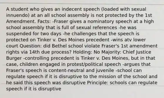 A student who gives an indecent speech (loaded with sexual innuendo) at an all school assembly is not protected by the 1st Amendment. Facts: -Fraser gives a nominatory speech at a high school assembly that is full of sexual references -he was suspended for two days -he challenges that the speech is protected on Tinker v. Des Moines precedent -wins atv lower court Question: did Bethel school violate Fraser's 1st amendment rights via 14th due process? Holding: No Majority: Chief Justice Burger -controlling precedent is Tinker v. Des Moines, but in that case, children engaged in protest/political speech -argues that Fraser's speech is content-neutral and juvenile -school can regulate speech if it is disruptive to the mission of the school and he said this speech was disruptive Principle: schools can regulate speech if it is disruptive