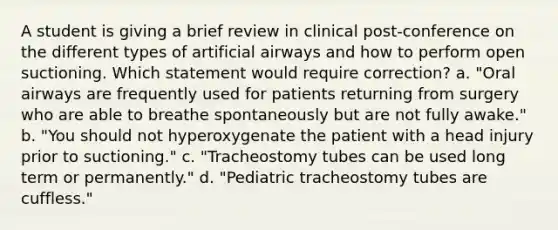 A student is giving a brief review in clinical post-conference on the different types of artificial airways and how to perform open suctioning. Which statement would require correction? a. "Oral airways are frequently used for patients returning from surgery who are able to breathe spontaneously but are not fully awake." b. "You should not hyperoxygenate the patient with a head injury prior to suctioning." c. "Tracheostomy tubes can be used long term or permanently." d. "Pediatric tracheostomy tubes are cuffless."