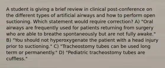 A student is giving a brief review in clinical post-conference on the different types of artificial airways and how to perform open suctioning. Which statement would require correction? A) "Oral airways are frequently used for patients returning from surgery who are able to breathe spontaneously but are not fully awake." B) "You should not hyperoxygenate the patient with a head injury prior to suctioning." C) "Tracheostomy tubes can be used long term or permanently." D) "Pediatric tracheostomy tubes are cuffless."