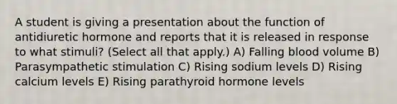 A student is giving a presentation about the function of antidiuretic hormone and reports that it is released in response to what stimuli? (Select all that apply.) A) Falling blood volume B) Parasympathetic stimulation C) Rising sodium levels D) Rising calcium levels E) Rising parathyroid hormone levels