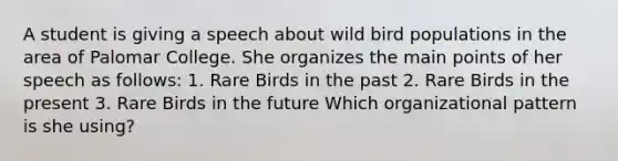 A student is giving a speech about wild bird populations in the area of Palomar College. She organizes the main points of her speech as follows: 1. Rare Birds in the past 2. Rare Birds in the present 3. Rare Birds in the future Which organizational pattern is she using?