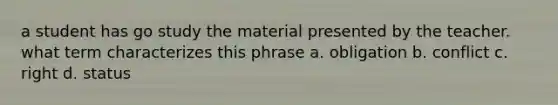 a student has go study the material presented by the teacher. what term characterizes this phrase a. obligation b. conflict c. right d. status