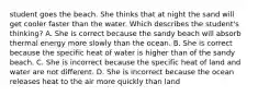 student goes the beach. She thinks that at night the sand will get cooler faster than the water. Which describes the student's thinking? A. She is correct because the sandy beach will absorb thermal energy more slowly than the ocean. B. She is correct because the specific heat of water is higher than of the sandy beach. C. She is incorrect because the specific heat of land and water are not different. D. She is incorrect because the ocean releases heat to the air more quickly than land