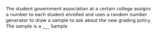 The student government association at a certain college assigns a number to each student enrolled and uses a random number generator to draw a sample to ask about the new grading policy. The sample is a ___ Sample