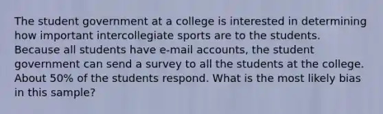 The student government at a college is interested in determining how important intercollegiate sports are to the students. Because all students have e-mail accounts, the student government can send a survey to all the students at the college. About 50% of the students respond. What is the most likely bias in this sample?