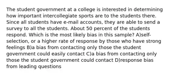 The student government at a college is interested in determining how important intercollegiate sports are to the students there. Since all students have e-mail accounts, they are able to send a survey to all the students. About 50 percent of the students respond. Which is the most likely bias in this sample? A)self-selection, or a higher rate of response by those who have strong feelings B)a bias from contacting only those the student government could easily contact C)a bias from contacting only those the student government could contact D)response bias from leading questions