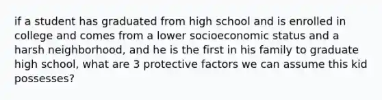 if a student has graduated from high school and is enrolled in college and comes from a lower socioeconomic status and a harsh neighborhood, and he is the first in his family to graduate high school, what are 3 protective factors we can assume this kid possesses?