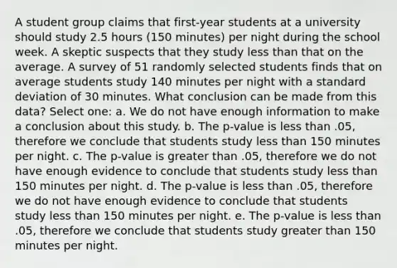 A student group claims that first-year students at a university should study 2.5 hours (150 minutes) per night during the school week. A skeptic suspects that they study less than that on the average. A survey of 51 randomly selected students finds that on average students study 140 minutes per night with a standard deviation of 30 minutes. What conclusion can be made from this data? Select one: a. We do not have enough information to make a conclusion about this study. b. The p-value is less than .05, therefore we conclude that students study less than 150 minutes per night. c. The p-value is greater than .05, therefore we do not have enough evidence to conclude that students study less than 150 minutes per night. d. The p-value is less than .05, therefore we do not have enough evidence to conclude that students study less than 150 minutes per night. e. The p-value is less than .05, therefore we conclude that students study greater than 150 minutes per night.