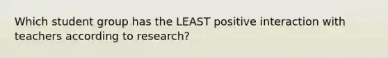 Which student group has the LEAST positive interaction with teachers according to research?