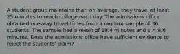 A student group maintains that, on average, they travel at least 25 minutes to reach college each day. The admissions office obtained one-way travel times from a random sample of 36 students. The sample had a mean of 19.4 minutes and s = 9.6 minutes. Does the admissions office have sufficient evidence to reject the students' claim?