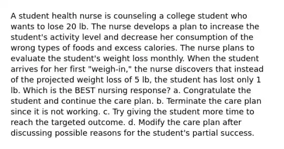 A student health nurse is counseling a college student who wants to lose 20 lb. The nurse develops a plan to increase the student's activity level and decrease her consumption of the wrong types of foods and excess calories. The nurse plans to evaluate the student's weight loss monthly. When the student arrives for her first "weigh-in," the nurse discovers that instead of the projected weight loss of 5 lb, the student has lost only 1 lb. Which is the BEST nursing response? a. Congratulate the student and continue the care plan. b. Terminate the care plan since it is not working. c. Try giving the student more time to reach the targeted outcome. d. Modify the care plan after discussing possible reasons for the student's partial success.