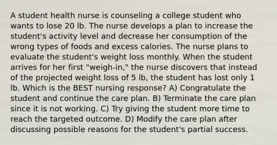 A student health nurse is counseling a college student who wants to lose 20 lb. The nurse develops a plan to increase the student's activity level and decrease her consumption of the wrong types of foods and excess calories. The nurse plans to evaluate the student's weight loss monthly. When the student arrives for her first "weigh-in," the nurse discovers that instead of the projected weight loss of 5 lb, the student has lost only 1 lb. Which is the BEST nursing response? A) Congratulate the student and continue the care plan. B) Terminate the care plan since it is not working. C) Try giving the student more time to reach the targeted outcome. D) Modify the care plan after discussing possible reasons for the student's partial success.