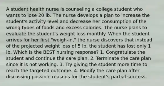 A student health nurse is counseling a college student who wants to lose 20 lb. The nurse develops a plan to increase the student's activity level and decrease her consumption of the wrong types of foods and excess calories. The nurse plans to evaluate the student's weight loss monthly. When the student arrives for her first "weigh-in," the nurse discovers that instead of the projected weight loss of 5 lb, the student has lost only 1 lb. Which is the BEST nursing response? 1. Congratulate the student and continue the care plan. 2. Terminate the care plan since it is not working. 3. Try giving the student more time to reach the targeted outcome. 4. Modify the care plan after discussing possible reasons for the student's partial success.