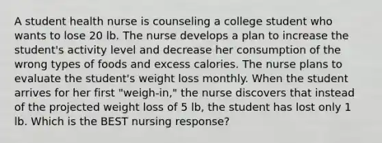 A student health nurse is counseling a college student who wants to lose 20 lb. The nurse develops a plan to increase the student's activity level and decrease her consumption of the wrong types of foods and excess calories. The nurse plans to evaluate the student's weight loss monthly. When the student arrives for her first "weigh-in," the nurse discovers that instead of the projected weight loss of 5 lb, the student has lost only 1 lb. Which is the BEST nursing response?