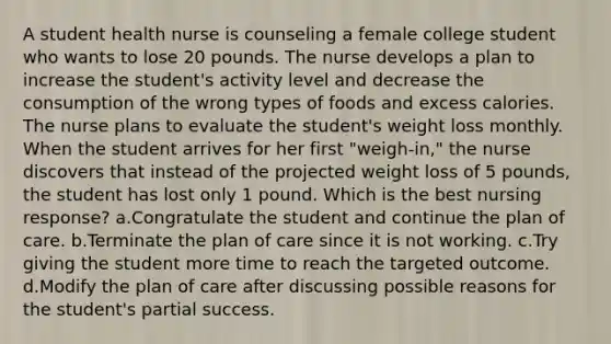 A student health nurse is counseling a female college student who wants to lose 20 pounds. The nurse develops a plan to increase the student's activity level and decrease the consumption of the wrong types of foods and excess calories. The nurse plans to evaluate the student's weight loss monthly. When the student arrives for her first "weigh-in," the nurse discovers that instead of the projected weight loss of 5 pounds, the student has lost only 1 pound. Which is the best nursing response? a.Congratulate the student and continue the plan of care. b.Terminate the plan of care since it is not working. c.Try giving the student more time to reach the targeted outcome. d.Modify the plan of care after discussing possible reasons for the student's partial success.