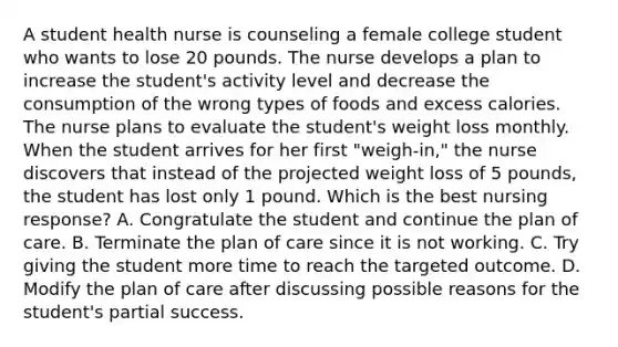 A student health nurse is counseling a female college student who wants to lose 20 pounds. The nurse develops a plan to increase the student's activity level and decrease the consumption of the wrong types of foods and excess calories. The nurse plans to evaluate the student's weight loss monthly. When the student arrives for her first "weigh-in," the nurse discovers that instead of the projected weight loss of 5 pounds, the student has lost only 1 pound. Which is the best nursing response? A. Congratulate the student and continue the plan of care. B. Terminate the plan of care since it is not working. C. Try giving the student more time to reach the targeted outcome. D. Modify the plan of care after discussing possible reasons for the student's partial success.