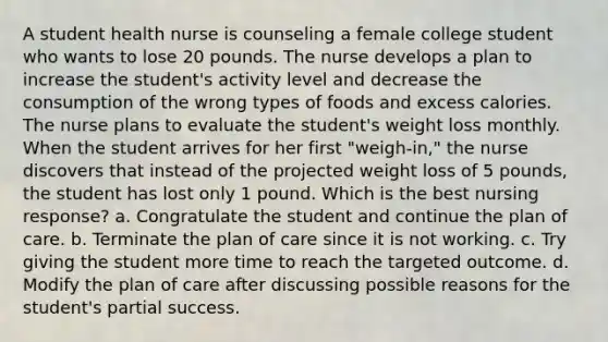 A student health nurse is counseling a female college student who wants to lose 20 pounds. The nurse develops a plan to increase the student's activity level and decrease the consumption of the wrong types of foods and excess calories. The nurse plans to evaluate the student's weight loss monthly. When the student arrives for her first "weigh-in," the nurse discovers that instead of the projected weight loss of 5 pounds, the student has lost only 1 pound. Which is the best nursing response? a. Congratulate the student and continue the plan of care. b. Terminate the plan of care since it is not working. c. Try giving the student more time to reach the targeted outcome. d. Modify the plan of care after discussing possible reasons for the student's partial success.