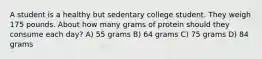 A student is a healthy but sedentary college student. They weigh 175 pounds. About how many grams of protein should they consume each day? A) 55 grams B) 64 grams C) 75 grams D) 84 grams