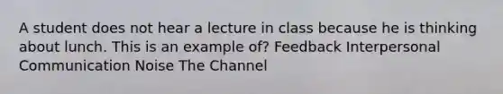 A student does not hear a lecture in class because he is thinking about lunch. This is an example of? Feedback Interpersonal Communication Noise The Channel