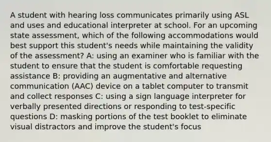 A student with hearing loss communicates primarily using ASL and uses and educational interpreter at school. For an upcoming state assessment, which of the following accommodations would best support this student's needs while maintaining the validity of the assessment? A: using an examiner who is familiar with the student to ensure that the student is comfortable requesting assistance B: providing an augmentative and alternative communication (AAC) device on a tablet computer to transmit and collect responses C: using a sign language interpreter for verbally presented directions or responding to test-specific questions D: masking portions of the test booklet to eliminate visual distractors and improve the student's focus