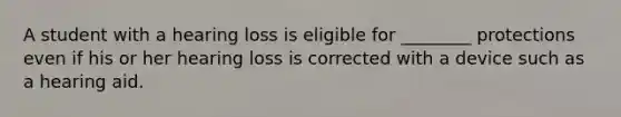 A student with a hearing loss is eligible for ________ protections even if his or her hearing loss is corrected with a device such as a hearing aid.