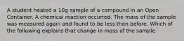 A student heated a 10g sample of a compound in an Open Container. A chemical reaction occurred. The mass of the sample was measured again and found to be less than before. Which of the following explains that change in mass of the sample