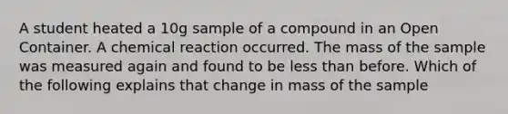 A student heated a 10g sample of a compound in an Open Container. A chemical reaction occurred. The mass of the sample was measured again and found to be less than before. Which of the following explains that change in mass of the sample