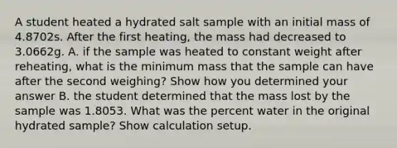 A student heated a hydrated salt sample with an initial mass of 4.8702s. After the first heating, the mass had decreased to 3.0662g. A. if the sample was heated to constant weight after reheating, what is the minimum mass that the sample can have after the second weighing? Show how you determined your answer B. the student determined that the mass lost by the sample was 1.8053. What was the percent water in the original hydrated sample? Show calculation setup.