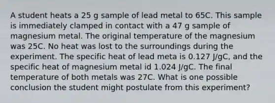 A student heats a 25 g sample of lead metal to 65C. This sample is immediately clamped in contact with a 47 g sample of magnesium metal. The original temperature of the magnesium was 25C. No heat was lost to the surroundings during the experiment. The specific heat of lead meta is 0.127 J/gC, and the specific heat of magnesium metal id 1.024 J/gC. The final temperature of both metals was 27C. What is one possible conclusion the student might postulate from this experiment?