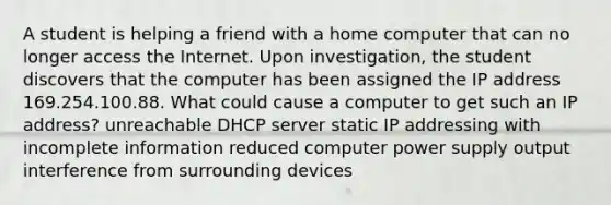 A student is helping a friend with a home computer that can no longer access the Internet. Upon investigation, the student discovers that the computer has been assigned the IP address 169.254.100.88. What could cause a computer to get such an IP address? unreachable DHCP server static IP addressing with incomplete information reduced computer power supply output interference from surrounding devices