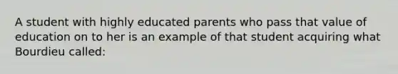 A student with highly educated parents who pass that value of education on to her is an example of that student acquiring what Bourdieu called: