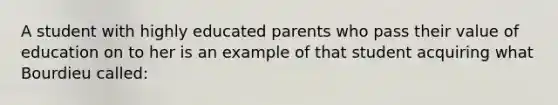 A student with highly educated parents who pass their value of education on to her is an example of that student acquiring what Bourdieu called: