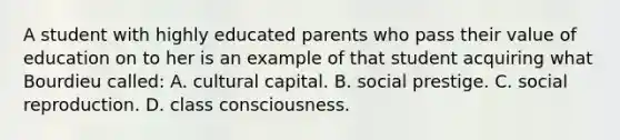 A student with highly educated parents who pass their value of education on to her is an example of that student acquiring what Bourdieu called: A. cultural capital. B. social prestige. C. social reproduction. D. class consciousness.