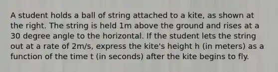 A student holds a ball of string attached to a kite, as shown at the right. The string is held 1m above the ground and rises at a 30 degree angle to the horizontal. If the student lets the string out at a rate of 2m/s, express the kite's height h (in meters) as a function of the time t (in seconds) after the kite begins to fly.