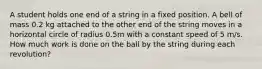 A student holds one end of a string in a fixed position. A bell of mass 0.2 kg attached to the other end of the string moves in a horizontal circle of radius 0.5m with a constant speed of 5 m/s. How much work is done on the ball by the string during each revolution?