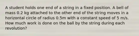 A student holds one end of a string in a fixed position. A bell of mass 0.2 kg attached to the other end of the string moves in a horizontal circle of radius 0.5m with a constant speed of 5 m/s. How much work is done on the ball by the string during each revolution?