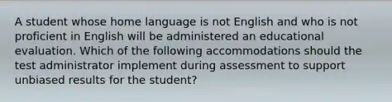 A student whose home language is not English and who is not proficient in English will be administered an educational evaluation. Which of the following accommodations should the test administrator implement during assessment to support unbiased results for the student?