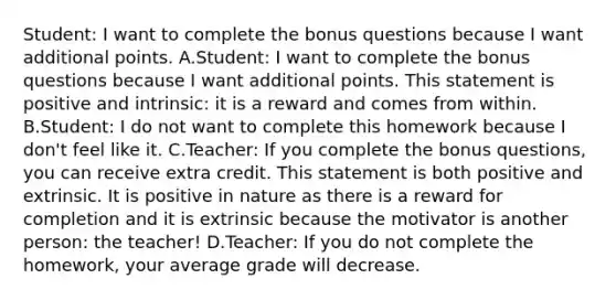 Student: I want to complete the bonus questions because I want additional points. A.Student: I want to complete the bonus questions because I want additional points. This statement is positive and intrinsic: it is a reward and comes from within. B.Student: I do not want to complete this homework because I don't feel like it. C.Teacher: If you complete the bonus questions, you can receive extra credit. This statement is both positive and extrinsic. It is positive in nature as there is a reward for completion and it is extrinsic because the motivator is another person: the teacher! D.Teacher: If you do not complete the homework, your average grade will decrease.