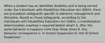 When a student has an identified disability and is being served under the Individuals with Disabilities Education Act (IDEA), there are procedural safeguards specific to behavior management and discipline. Based on these safeguards, according to the Individuals with Disabilities Education Act (IDEA), a manifestation determination meeting is required before what? A. After the same behavior is happens more than three times B. Any behavior consequence C. In School Suspension D. Out of School Suspension