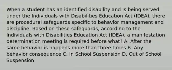 When a student has an identified disability and is being served under the Individuals with Disabilities Education Act (IDEA), there are procedural safeguards specific to behavior management and discipline. Based on these safeguards, according to the Individuals with Disabilities Education Act (IDEA), a manifestation determination meeting is required before what? A. After the same behavior is happens more than three times B. Any behavior consequence C. In School Suspension D. Out of School Suspension