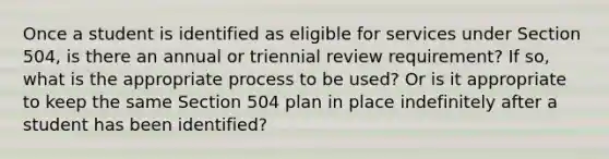 Once a student is identified as eligible for services under Section 504, is there an annual or triennial review requirement? If so, what is the appropriate process to be used? Or is it appropriate to keep the same Section 504 plan in place indefinitely after a student has been identified?