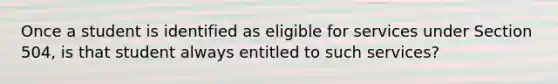 Once a student is identified as eligible for services under Section 504, is that student always entitled to such services?