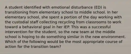 A student identified with emotional disturbance (ED) is transitioning from elementary school to middle school. In her elementary school, she spent a portion of the day working with the custodial staff collecting recycling from classrooms to work toward a behavioral goal in her IEP. This was a successful intervention for the student, so the new team at the middle school is hoping to do something similar in the new environment. Which of the following would be the most appropriate course of action for the transition team?