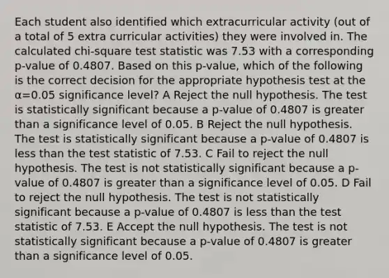 Each student also identified which extracurricular activity (out of a total of 5 extra curricular activities) they were involved in. The calculated chi-square test statistic was 7.53 with a corresponding p-value of 0.4807. Based on this p-value, which of the following is the correct decision for the appropriate hypothesis test at the α=0.05 significance level? A Reject the null hypothesis. The test is statistically significant because a p-value of 0.4807 is greater than a significance level of 0.05. B Reject the null hypothesis. The test is statistically significant because a p-value of 0.4807 is less than the test statistic of 7.53. C Fail to reject the null hypothesis. The test is not statistically significant because a p-value of 0.4807 is greater than a significance level of 0.05. D Fail to reject the null hypothesis. The test is not statistically significant because a p-value of 0.4807 is less than the test statistic of 7.53. E Accept the null hypothesis. The test is not statistically significant because a p-value of 0.4807 is greater than a significance level of 0.05.