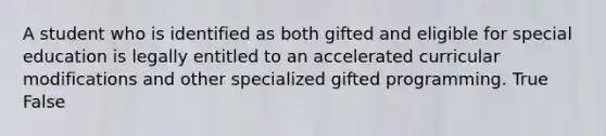 A student who is identified as both gifted and eligible for special education is legally entitled to an accelerated curricular modifications and other specialized gifted programming. True False